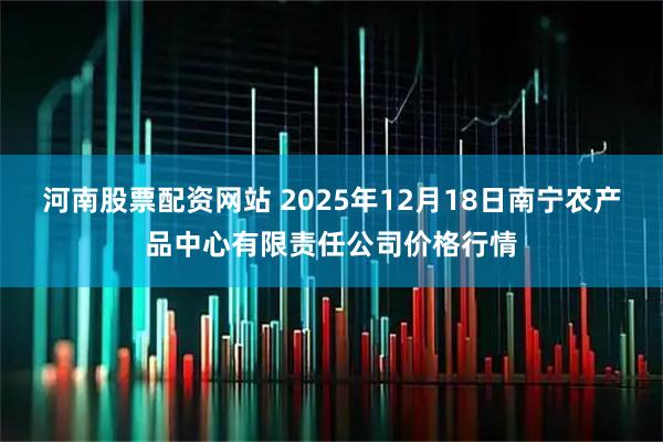 河南股票配资网站 2025年12月18日南宁农产品中心有限责任公司价格行情
