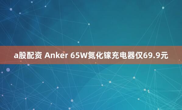 a股配资 Anker 65W氮化镓充电器仅69.9元