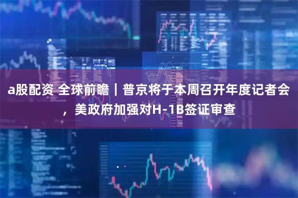 a股配资 全球前瞻｜普京将于本周召开年度记者会，美政府加强对H-1B签证审查