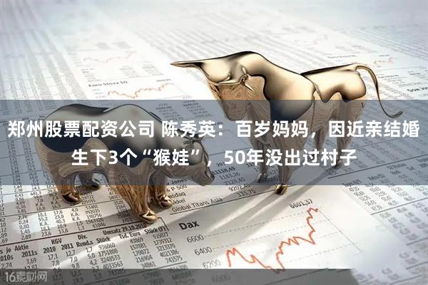 郑州股票配资公司 陈秀英：百岁妈妈，因近亲结婚生下3个“猴娃”，50年没出过村子