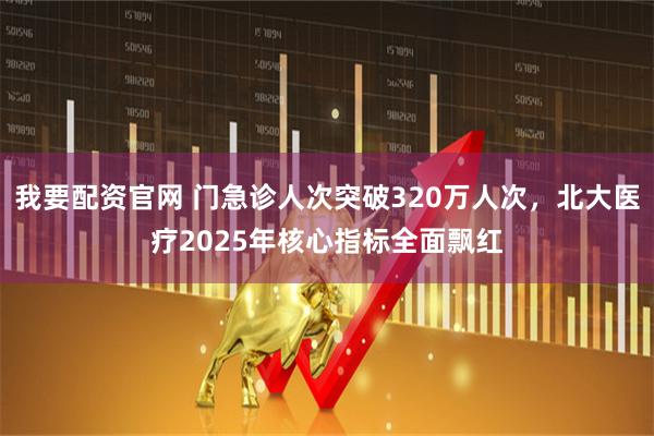我要配资官网 门急诊人次突破320万人次，北大医疗2025年核心指标全面飘红