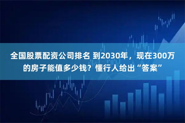 全国股票配资公司排名 到2030年，现在300万的房子能值多少钱？懂行人给出“答案”