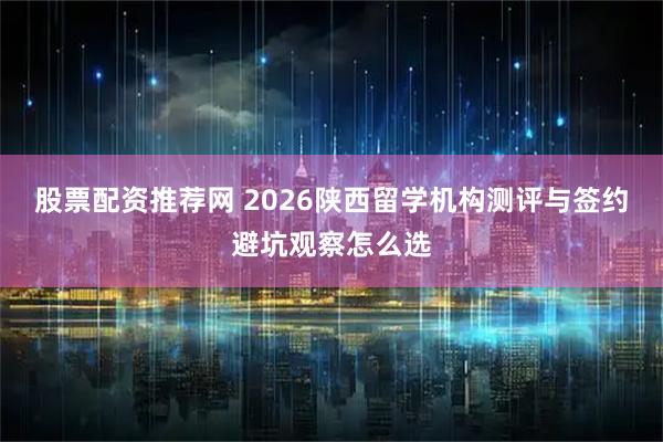 股票配资推荐网 2026陕西留学机构测评与签约避坑观察怎么选
