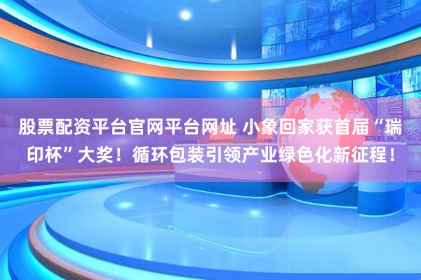 股票配资平台官网平台网址 小象回家获首届“瑞印杯”大奖！循环包装引领产业绿色化新征程！