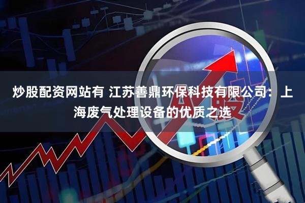 炒股配资网站有 江苏善鼎环保科技有限公司：上海废气处理设备的优质之选