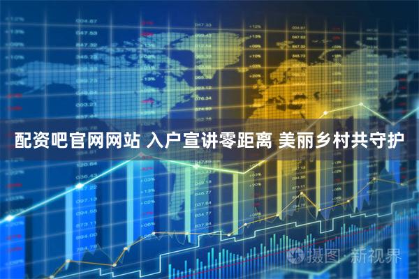 配资吧官网网站 入户宣讲零距离 美丽乡村共守护