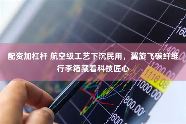 配资加杠杆 航空级工艺下沉民用，翼旋飞碳纤维行李箱藏着科技匠心