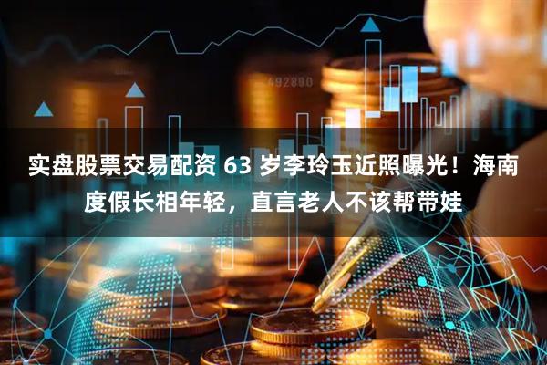 实盘股票交易配资 63 岁李玲玉近照曝光！海南度假长相年轻，直言老人不该帮带娃
