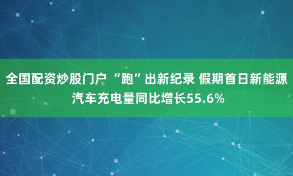 全国配资炒股门户 “跑”出新纪录 假期首日新能源 汽车充电量同比增长55.6%