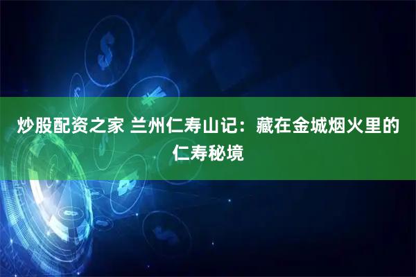 炒股配资之家 兰州仁寿山记：藏在金城烟火里的仁寿秘境