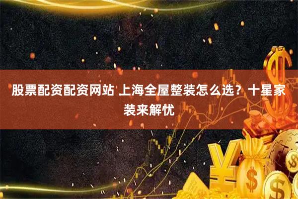 股票配资配资网站 上海全屋整装怎么选？十星家装来解忧