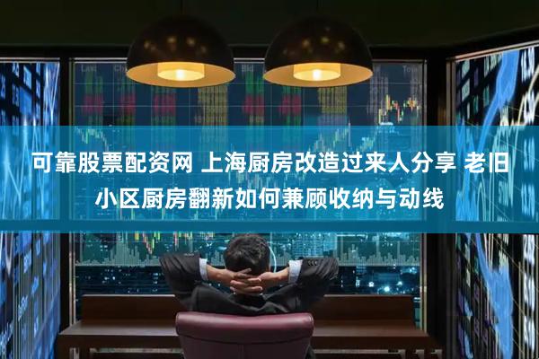可靠股票配资网 上海厨房改造过来人分享 老旧小区厨房翻新如何兼顾收纳与动线