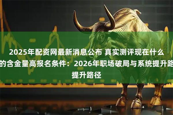2025年配资网最新消息公布 真实测评现在什么证的含金量高报名条件:2026年职场破局与系统提升路径