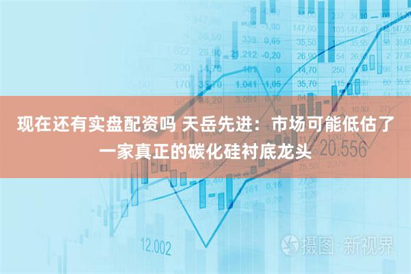 现在还有实盘配资吗 天岳先进：市场可能低估了一家真正的碳化硅衬底龙头
