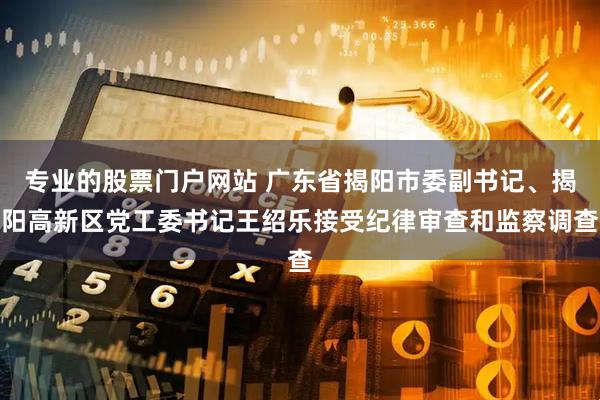 专业的股票门户网站 广东省揭阳市委副书记、揭阳高新区党工委书记王绍乐接受纪律审查和监察调查