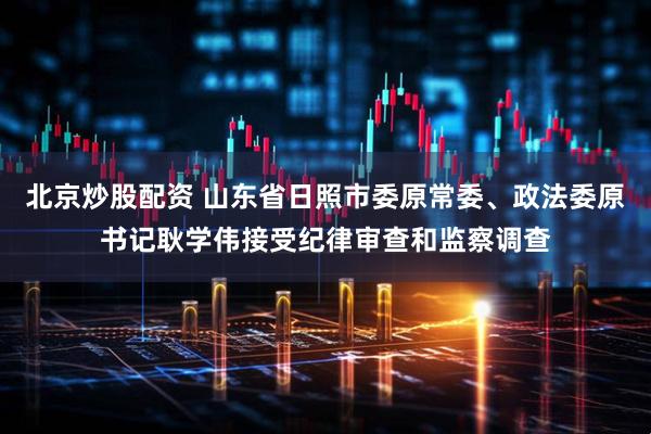 北京炒股配资 山东省日照市委原常委、政法委原书记耿学伟接受纪律审查和监察调查