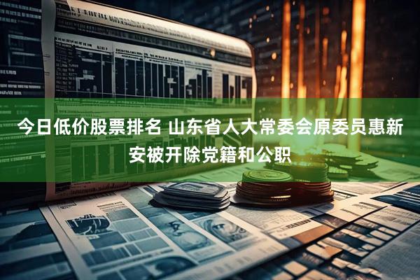 今日低价股票排名 山东省人大常委会原委员惠新安被开除党籍和公职