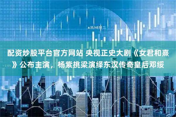 配资炒股平台官方网站 央视正史大剧《女君和熹》公布主演，杨紫挑梁演绎东汉传奇皇后邓绥